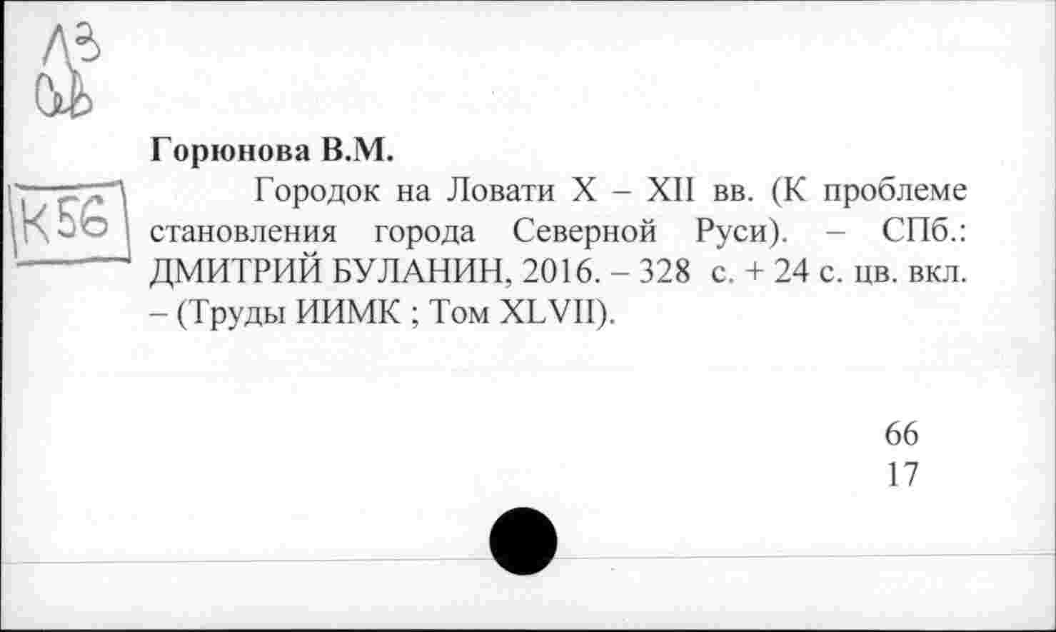 ﻿м
(Л

Горюнова В.М.
Городок на Ловати X - XII вв. (К проблеме становления города Северной Руси). - СПб.: ДМИТРИЙ БУЛАНИН, 2016. - 328 с. + 24 с. цв. вкл. - (Труды ИИМК ; Том XLVII).
66
17